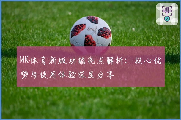MK体育新版功能亮点解析：核心优势与使用体验深度分享